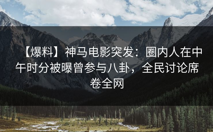 【爆料】神马电影突发：圈内人在中午时分被曝曾参与八卦，全民讨论席卷全网