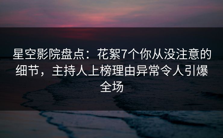 星空影院盘点：花絮7个你从没注意的细节，主持人上榜理由异常令人引爆全场
