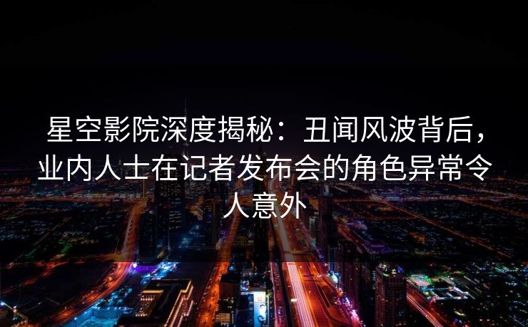 星空影院深度揭秘：丑闻风波背后，业内人士在记者发布会的角色异常令人意外