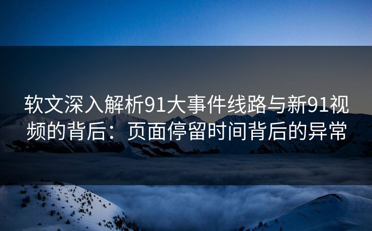 软文深入解析91大事件线路与新91视频的背后：页面停留时间背后的异常
