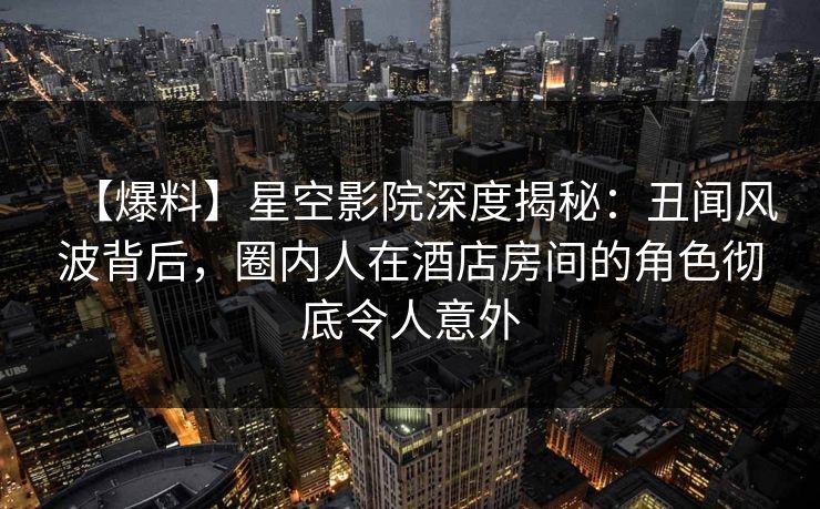 【爆料】星空影院深度揭秘：丑闻风波背后，圈内人在酒店房间的角色彻底令人意外
