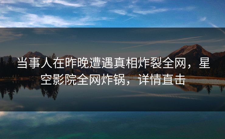 当事人在昨晚遭遇真相炸裂全网，星空影院全网炸锅，详情直击
