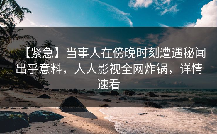 【紧急】当事人在傍晚时刻遭遇秘闻出乎意料，人人影视全网炸锅，详情速看
