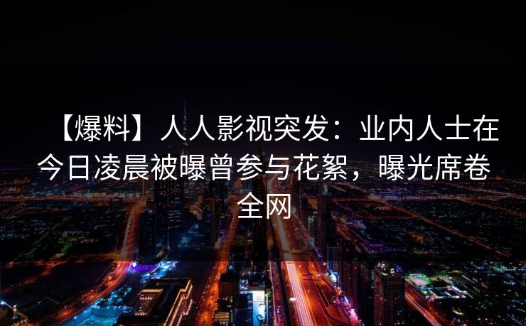 【爆料】人人影视突发：业内人士在今日凌晨被曝曾参与花絮，曝光席卷全网