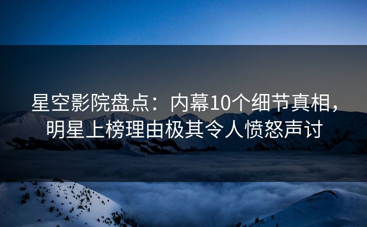 星空影院盘点：内幕10个细节真相，明星上榜理由极其令人愤怒声讨