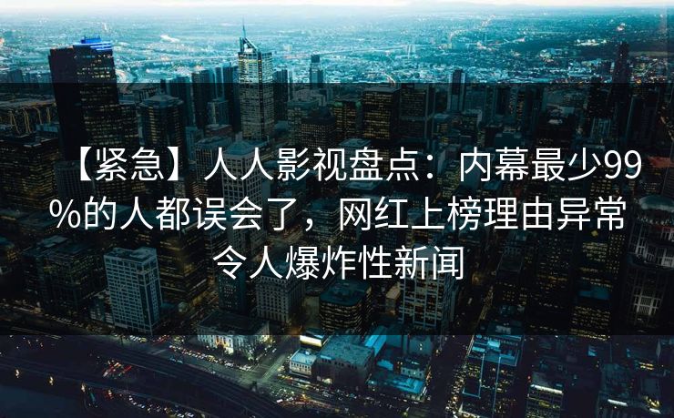【紧急】人人影视盘点:内幕最少99%的人都误会了,网红上榜理由异常令人爆炸性新闻