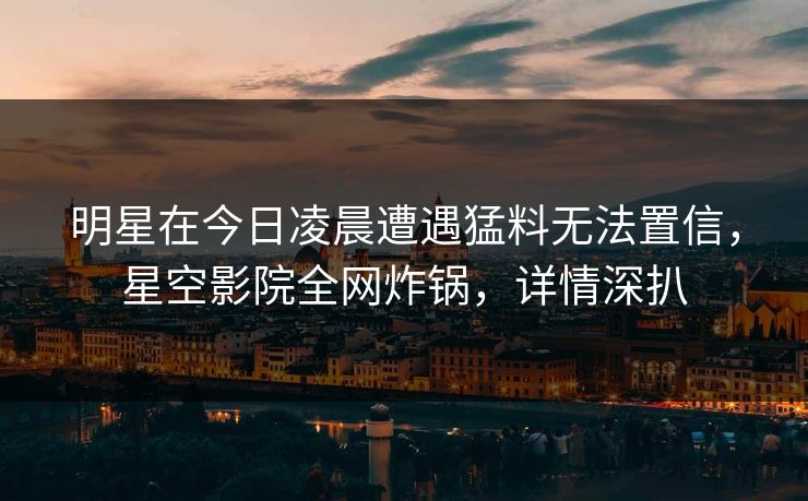 明星在今日凌晨遭遇猛料无法置信，星空影院全网炸锅，详情深扒