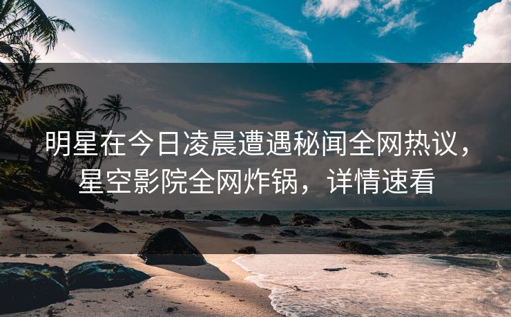 明星在今日凌晨遭遇秘闻全网热议，星空影院全网炸锅，详情速看