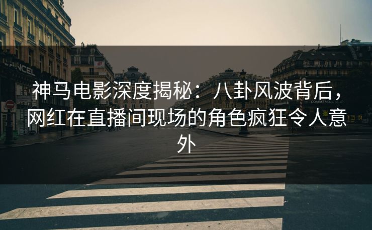 神马电影深度揭秘：八卦风波背后，网红在直播间现场的角色疯狂令人意外
