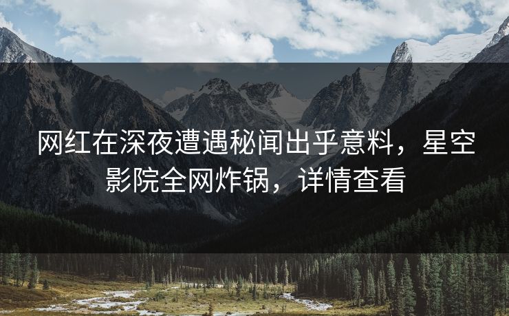 网红在深夜遭遇秘闻出乎意料，星空影院全网炸锅，详情查看
