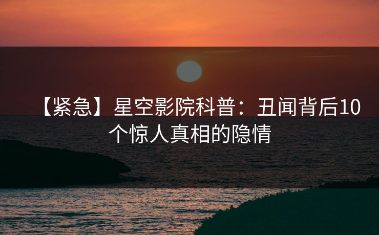 【紧急】星空影院科普：丑闻背后10个惊人真相的隐情