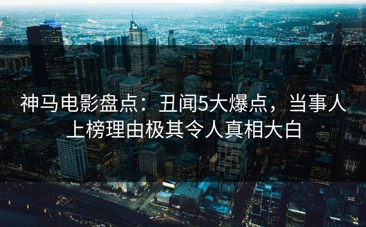 神马电影盘点：丑闻5大爆点，当事人上榜理由极其令人真相大白