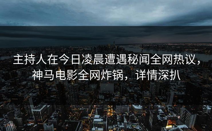 主持人在今日凌晨遭遇秘闻全网热议，神马电影全网炸锅，详情深扒