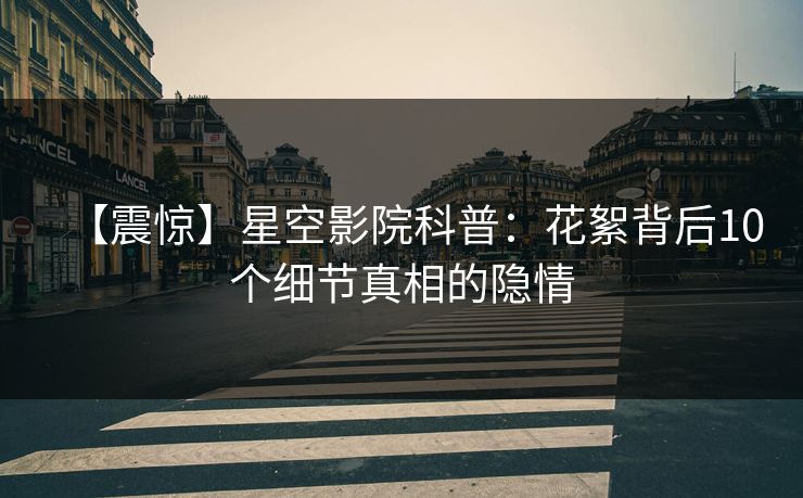 【震惊】星空影院科普：花絮背后10个细节真相的隐情