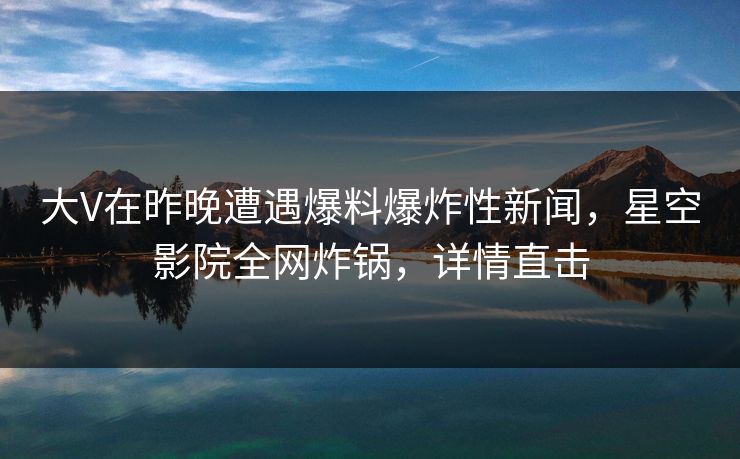 大V在昨晚遭遇爆料爆炸性新闻，星空影院全网炸锅，详情直击