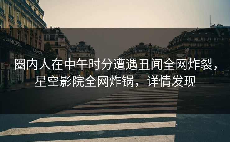 圈内人在中午时分遭遇丑闻全网炸裂，星空影院全网炸锅，详情发现