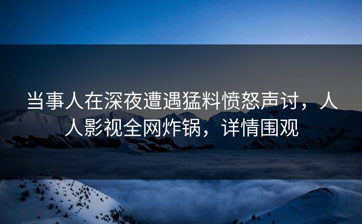 当事人在深夜遭遇猛料愤怒声讨，人人影视全网炸锅，详情围观