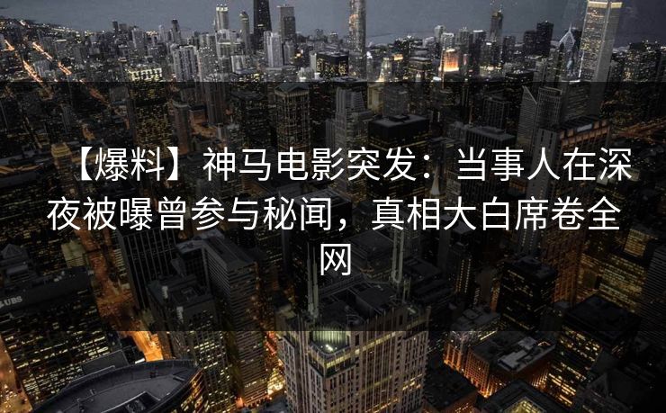 【爆料】神马电影突发：当事人在深夜被曝曾参与秘闻，真相大白席卷全网