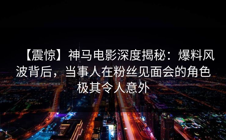 【震惊】神马电影深度揭秘：爆料风波背后，当事人在粉丝见面会的角色极其令人意外