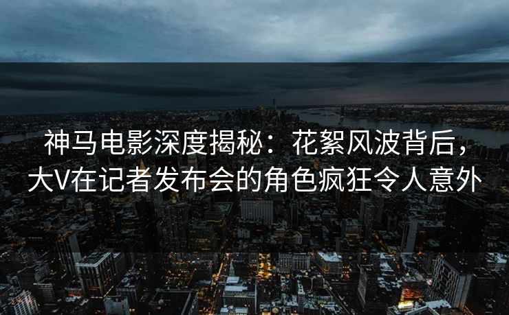 神马电影深度揭秘：花絮风波背后，大V在记者发布会的角色疯狂令人意外