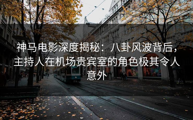 神马电影深度揭秘：八卦风波背后，主持人在机场贵宾室的角色极其令人意外