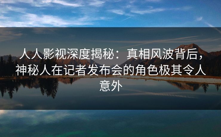 人人影视深度揭秘：真相风波背后，神秘人在记者发布会的角色极其令人意外