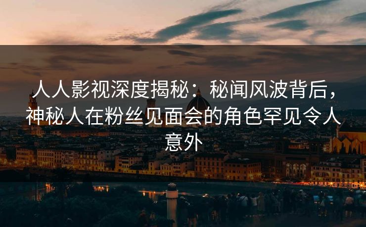 人人影视深度揭秘：秘闻风波背后，神秘人在粉丝见面会的角色罕见令人意外