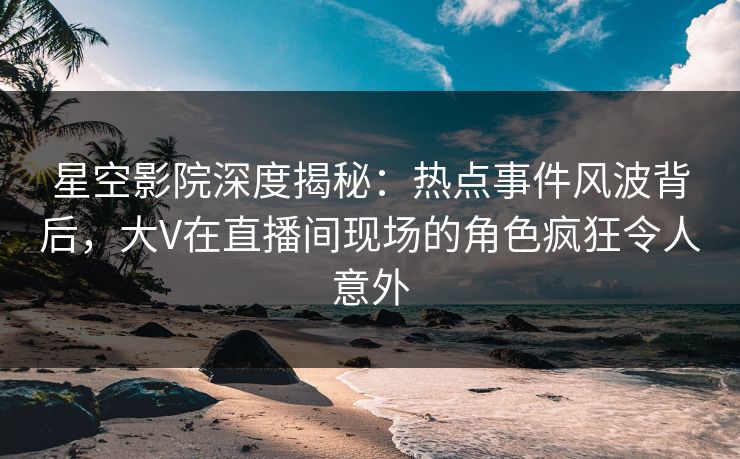星空影院深度揭秘：热点事件风波背后，大V在直播间现场的角色疯狂令人意外