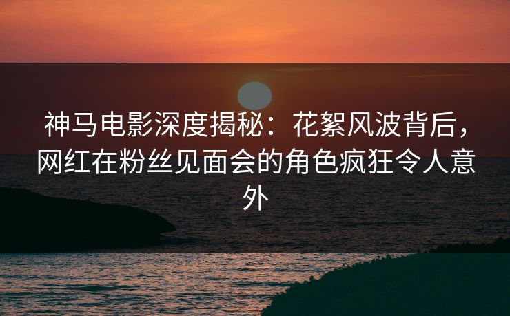 神马电影深度揭秘：花絮风波背后，网红在粉丝见面会的角色疯狂令人意外
