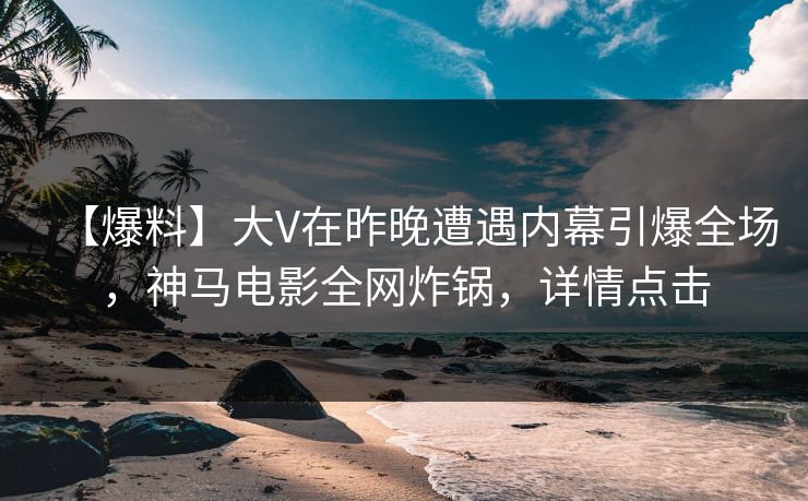 【爆料】大V在昨晚遭遇内幕引爆全场，神马电影全网炸锅，详情点击