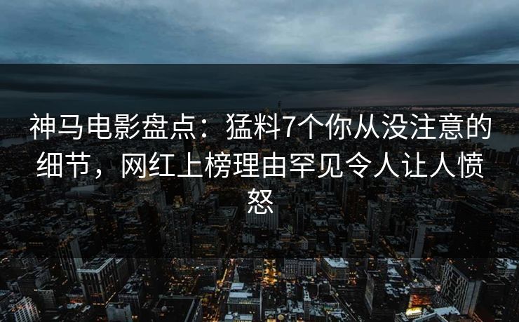 神马电影盘点：猛料7个你从没注意的细节，网红上榜理由罕见令人让人愤怒
