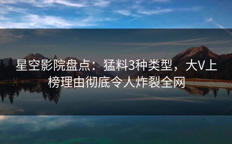 星空影院盘点：猛料3种类型，大V上榜理由彻底令人炸裂全网