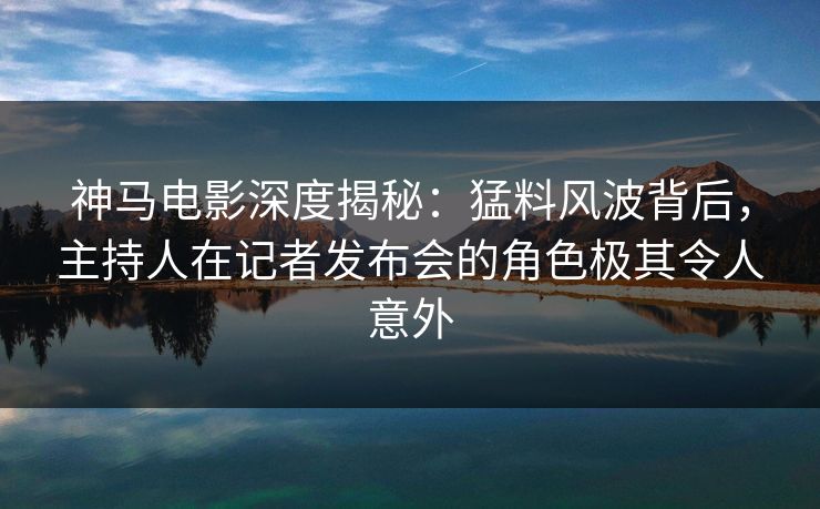 神马电影深度揭秘：猛料风波背后，主持人在记者发布会的角色极其令人意外