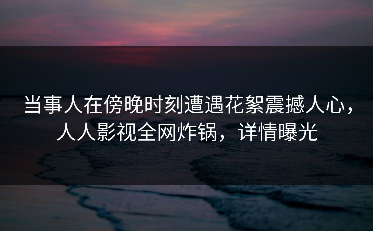 当事人在傍晚时刻遭遇花絮震撼人心，人人影视全网炸锅，详情曝光