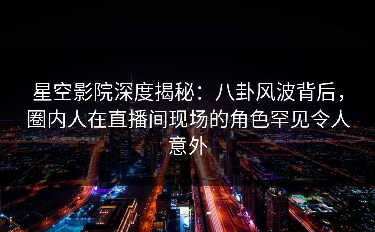 星空影院深度揭秘：八卦风波背后，圈内人在直播间现场的角色罕见令人意外