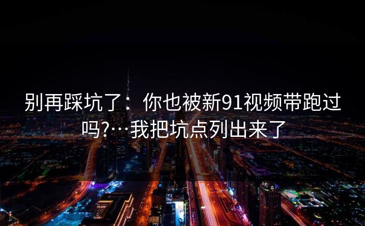 别再踩坑了：你也被新91视频带跑过吗?…我把坑点列出来了