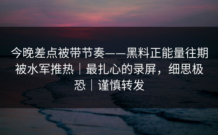 今晚差点被带节奏——黑料正能量往期被水军推热｜最扎心的录屏，细思极恐｜谨慎转发