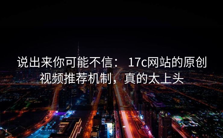 说出来你可能不信： 17c网站的原创视频推荐机制，真的太上头