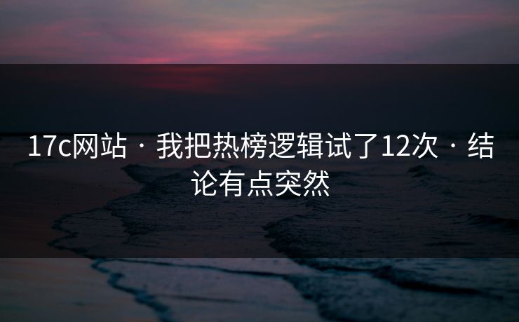 17c网站 · 我把热榜逻辑试了12次 · 结论有点突然